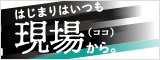 はじまりはいつも現場（ココ）から。